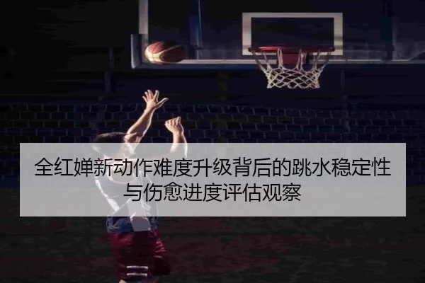 全红婵新动作难度升级背后的跳水稳定性与伤愈进度评估观察