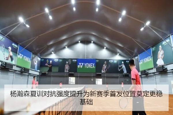 杨瀚森夏训对抗强度提升为新赛季首发位置奠定更稳基础